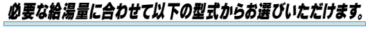 必要な給湯量に合わせて以下の型式からお選ぴいただけます。